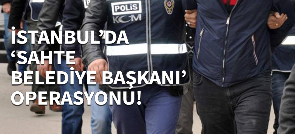 İstanbul'da 'sahte belediye başkanı' operasyonu!