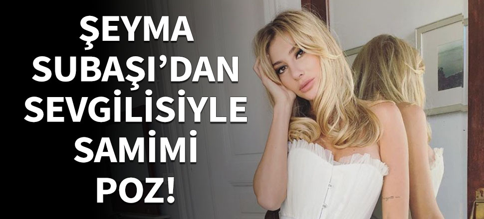Şeyma Subaşı sevgilisiyle aşk pozu verdi!