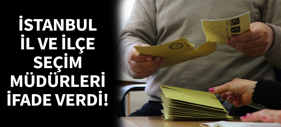 İstanbul il ve ilçe seçim müdürleri ifade verdi!
