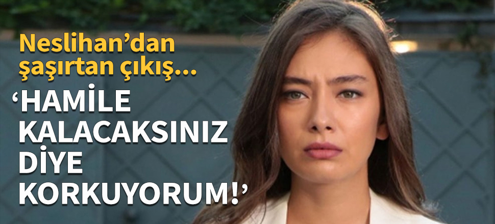 Neslihan Atagül: Hamile kalacaksınız diye korkuyorum!