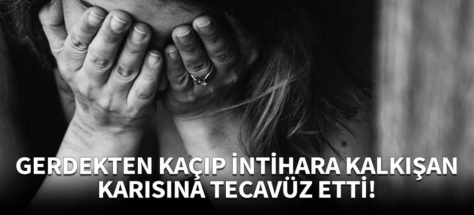 Gerdekten kaçıp intihara kalkışan karısına tecavüz etti!