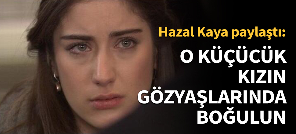 Hazal Kaya: O küçücük kızın gözyaşlarında boğulun