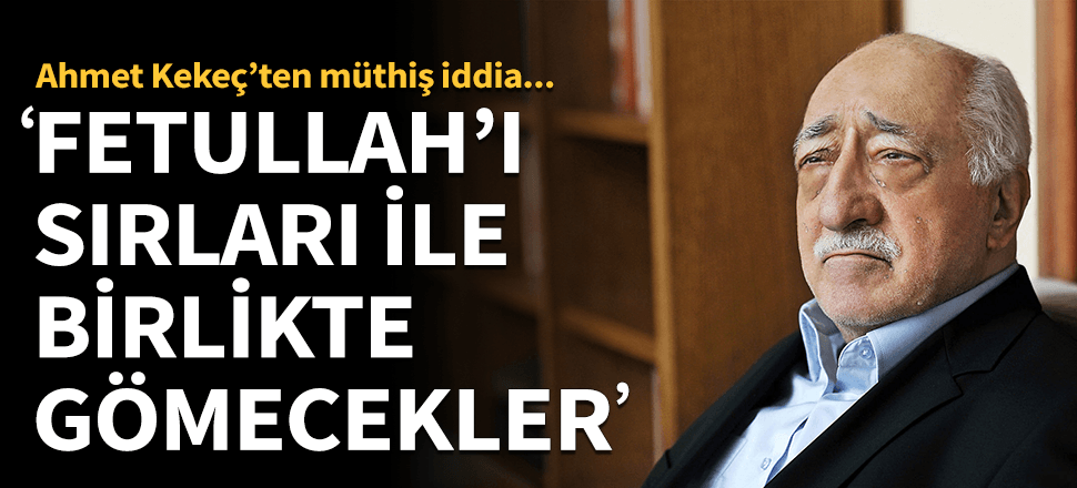"Fetullah'ı sırlarıyla birlikte gömecekler"
