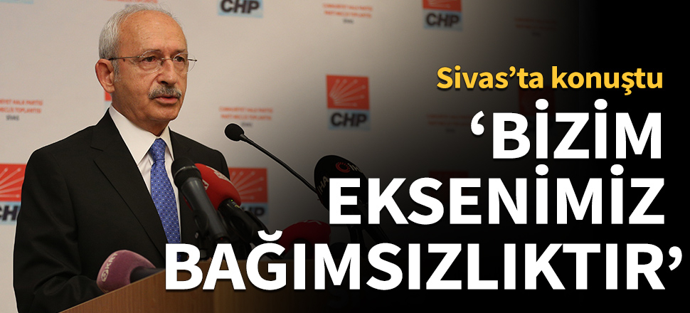 Kemal Kılıçdaroğlu: Bizim eksenimiz bağımsızlıktır!