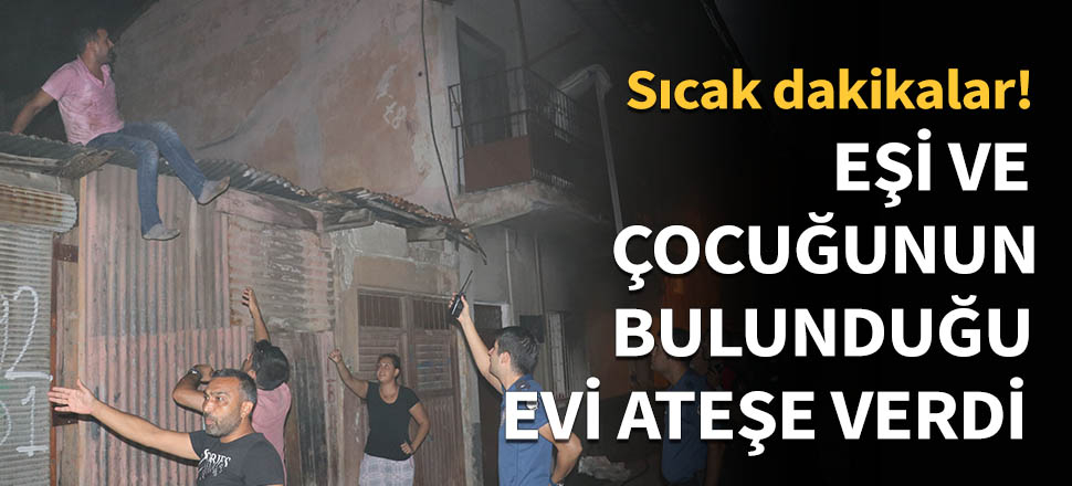 Eşi ve çocuğunun bulunduğu evi ateşe verdi!