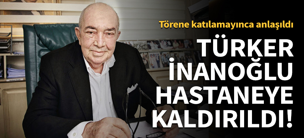 Türker İnanoğlu hastaneye kaldırıldı!