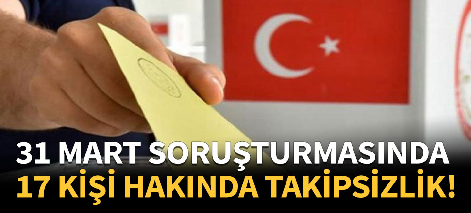 31 Mart seçimleri soruşturmasında 17 kişiye takipsizlik