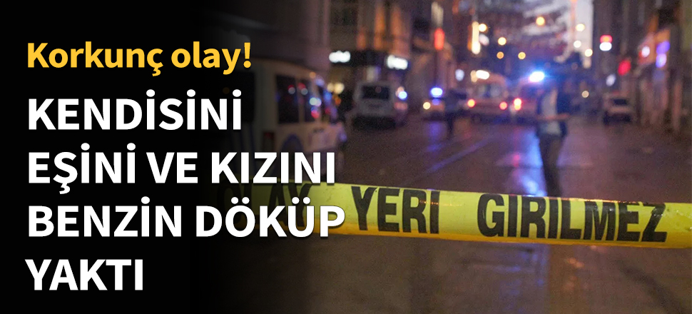 Kendisini, eşini ve kızını benzin döküp yaktı...