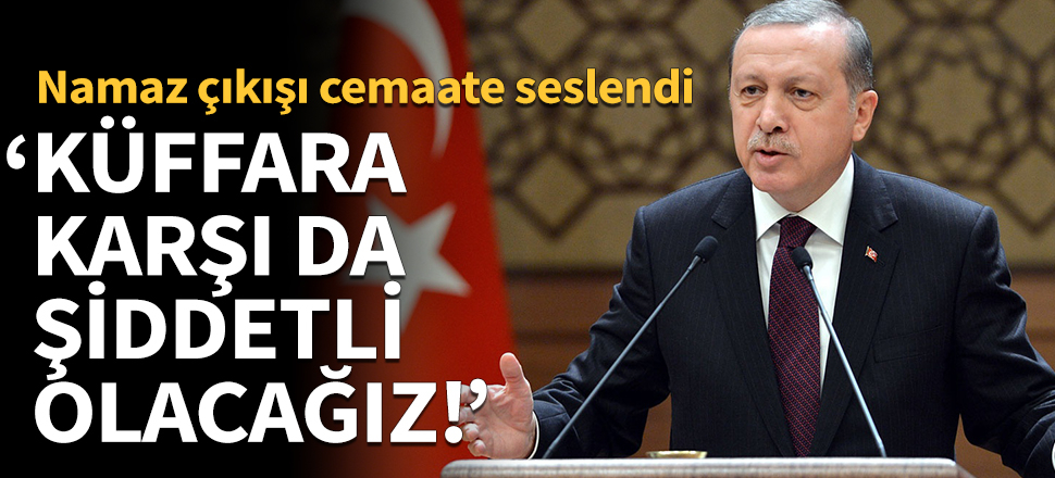 Erdoğan: Küffara karşı da şiddetli olacağız