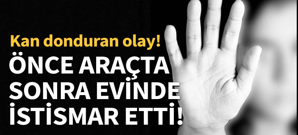 Önce araçta sonra evinde istismar etti!
