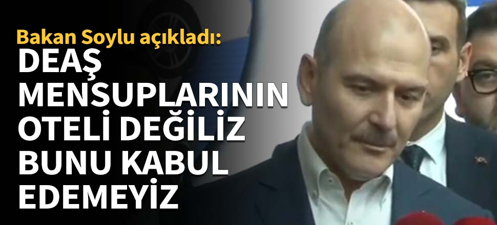 Bakan Soylu: DEAŞ mensuplarının oteli değiliz, bunu kabul edemeyiz
