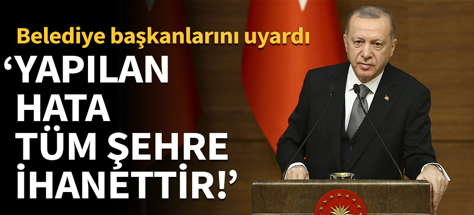 Erdoğan'dan belediye başkanlarına uyarı: Yapılan hata tüm şehre ihanettir!