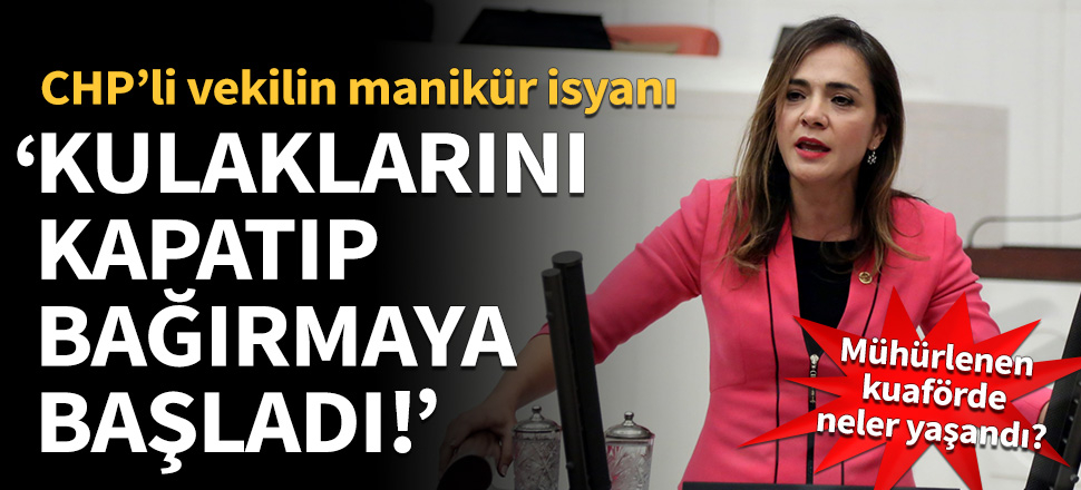 CHP'li vekilin manikür isyanı! Kulaklarını kapatıp bağırmaya başladı...