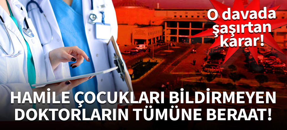 Hamile çocukları bildirmeyen doktorların tümüne beraat!