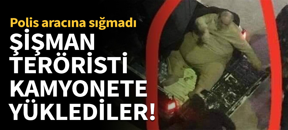 Şişman teröristi kamyonete yüklediler!