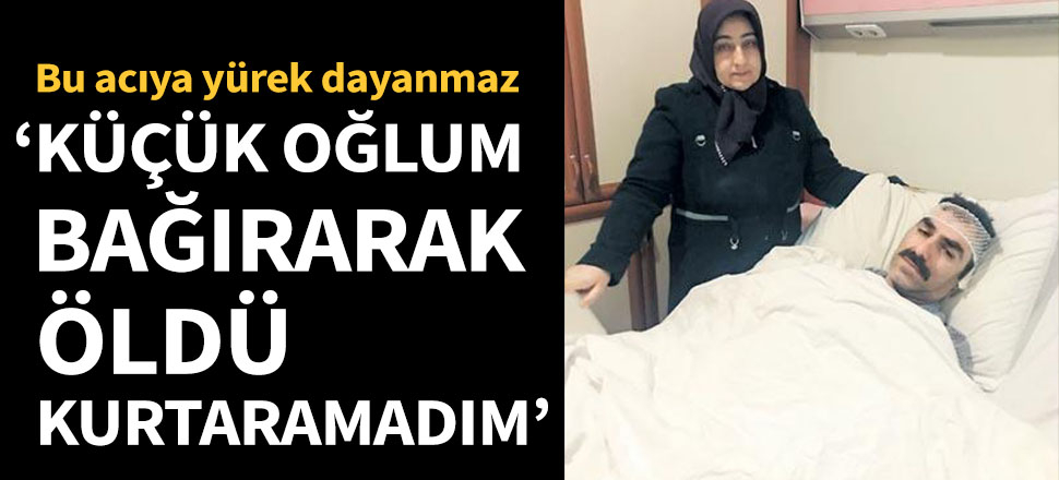 Bu acıya yürek dayanmaz: Küçük oğlum bağırarak öldü, kurtaramadım