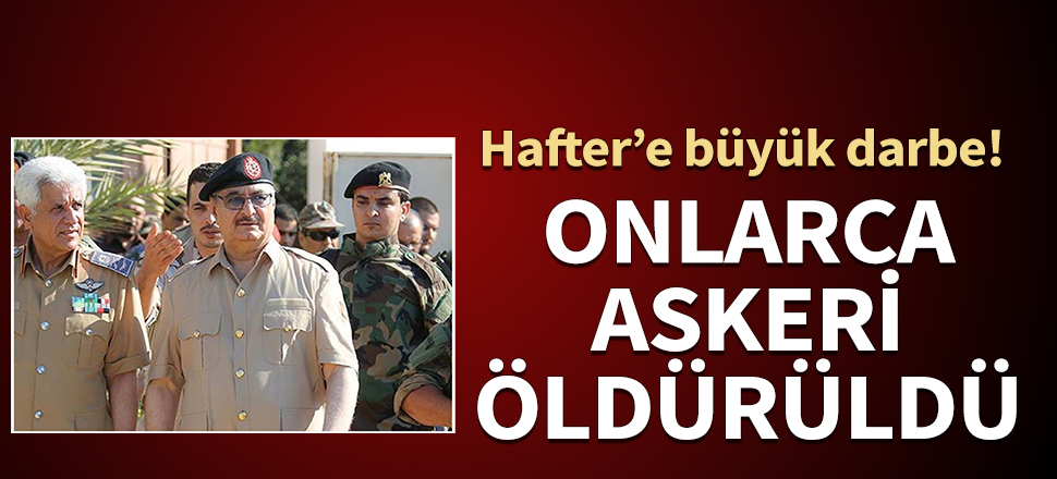 Hafter'e büyük darbe: Onlarca askeri öldürüldü