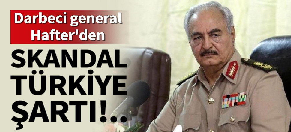 Darbeci general Hafter'den skandal Türkiye şartı!
