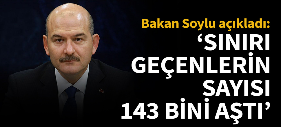 Bakan Soylu: Sınırı geçenlerin sayısı 143 bini aştı