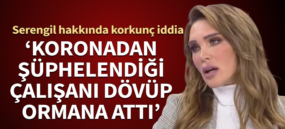 Seren Serengil hakkında korkunç iddia! 'Koronaya yakalandığından şüphelendiği çalışanını dövüp ormana attı'