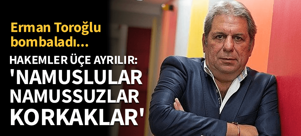 Erman Toroğlu bombaladı! Hakemler üçe ayrılır: Namuslular, namussuzlar ve korkaklar