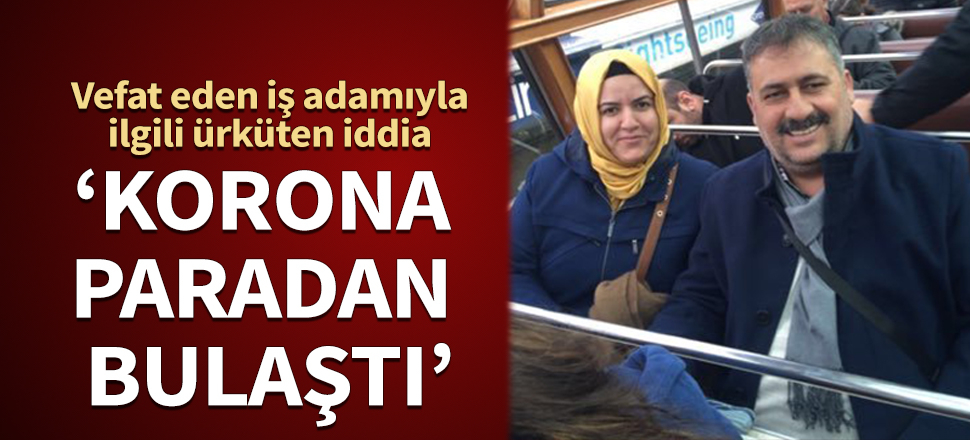 Vefat eden iş adamıyla ilgili ürküten iddia: Korona paradan bulaştı