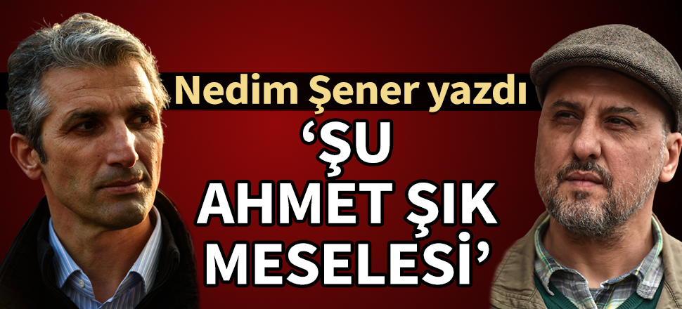 Nedim Şener yazdı: Şu Ahmet Şık meselesi