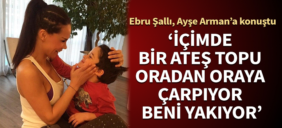 Ebru Şallı, ilk kez Ayşe Arman’a konuştu: İçimde bir ateş topu... Oradan oraya çarpıyor beni yakıyor