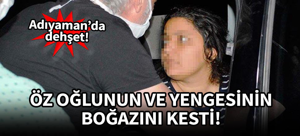 Adıyaman'da dehşet! Yengesinin ve öz oğlunun boğazını kesti!