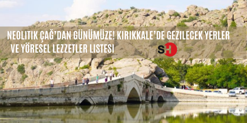 Neolitik Çağ’dan günümüze! Kırıkkale’de gezilecek yerler ve yöresel lezzetler listesi