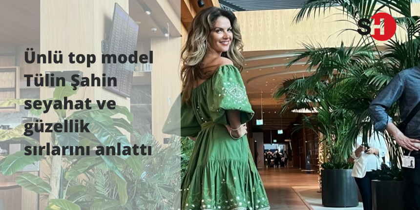 Ünlü top model Tülin Şahin seyahat ve güzellik sırlarını anlattı