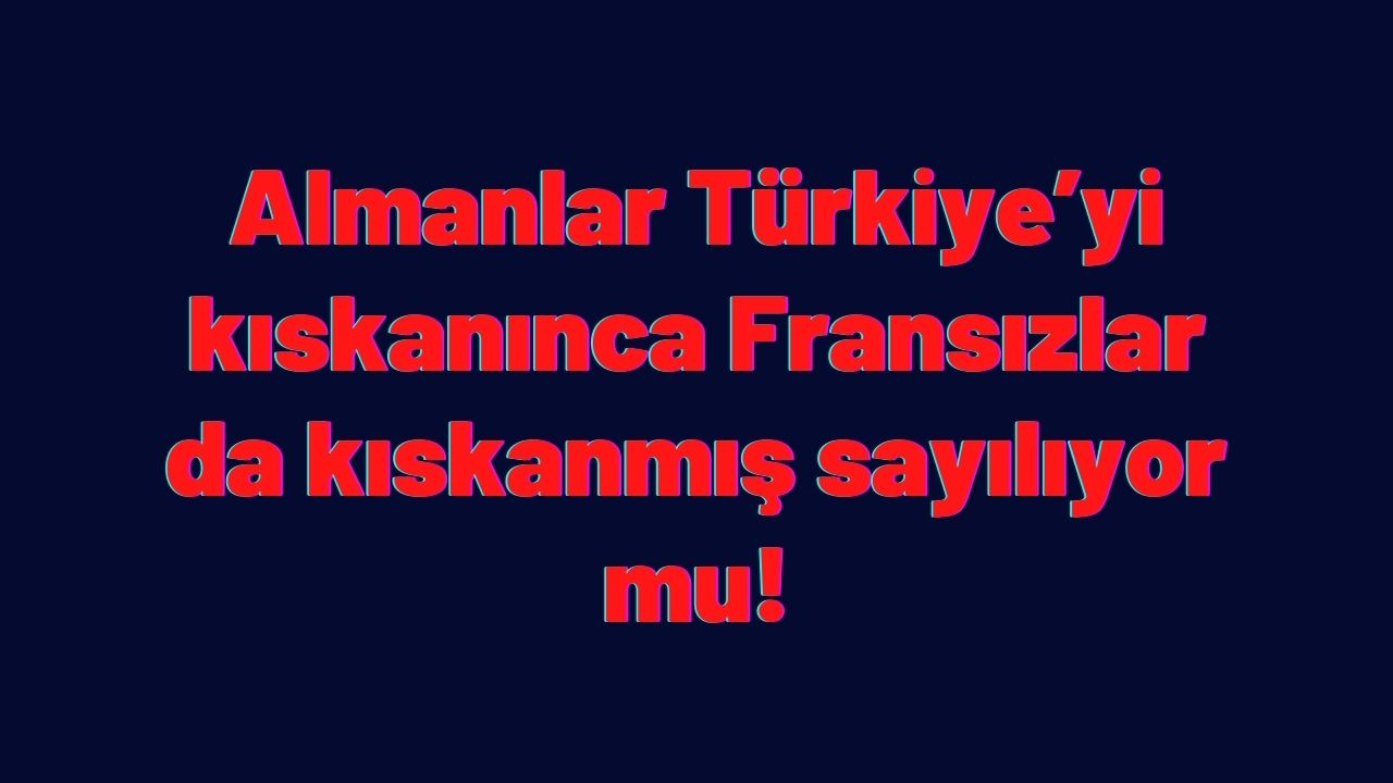 Almanlar Türkiye’yi kıskanınca Fransızlar da kıskanmış sayılıyor mu!