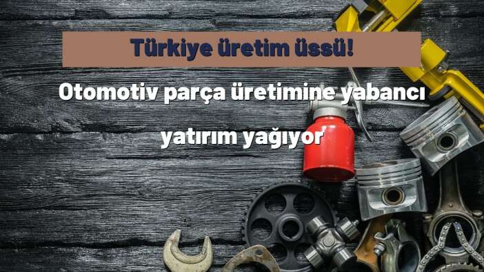 Türkiye üretim üssü! Otomotiv parça üretimine yabancı yatırım yağıyor