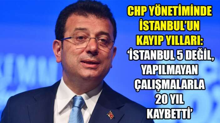 ‘İSTANBUL 5 DEĞİL, YAPILMAYAN ÇALIŞMALARLA 20 YIL KAYBETTİ’